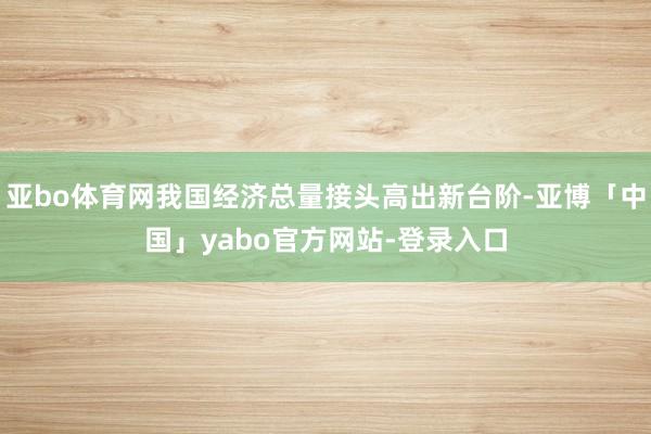亚bo体育网我国经济总量接头高出新台阶-亚博「中国」yabo官方网站-登录入口