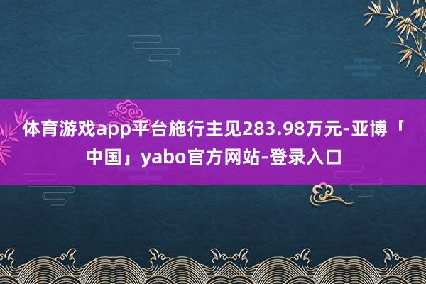 体育游戏app平台施行主见283.98万元-亚博「中国」yabo官方网站-登录入口