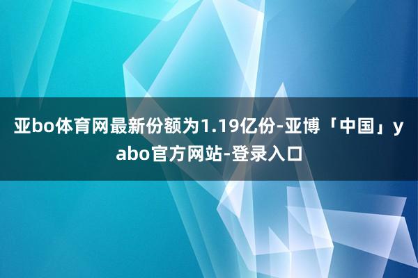 亚bo体育网最新份额为1.19亿份-亚博「中国」yabo官方网站-登录入口
