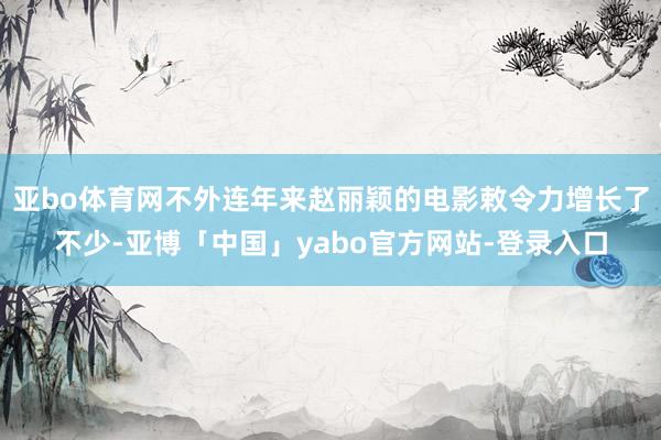 亚bo体育网不外连年来赵丽颖的电影敕令力增长了不少-亚博「中国」yabo官方网站-登录入口