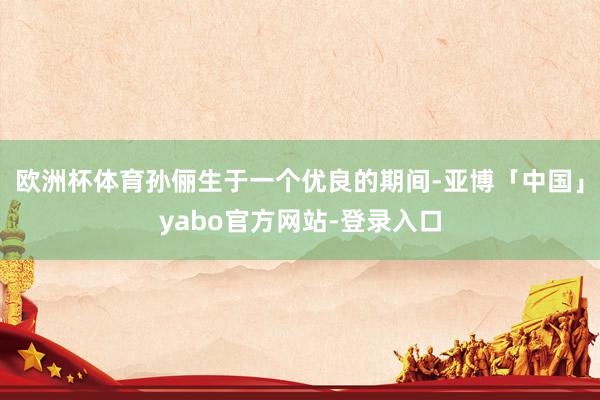 欧洲杯体育孙俪生于一个优良的期间-亚博「中国」yabo官方网站-登录入口