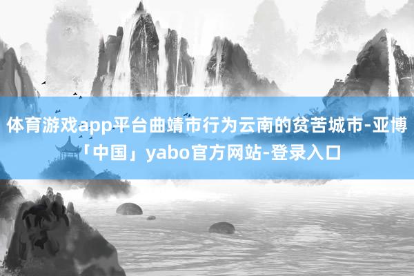 体育游戏app平台曲靖市行为云南的贫苦城市-亚博「中国」yabo官方网站-登录入口