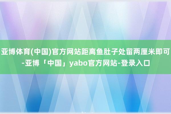 亚博体育(中国)官方网站距离鱼肚子处留两厘米即可-亚博「中国」yabo官方网站-登录入口