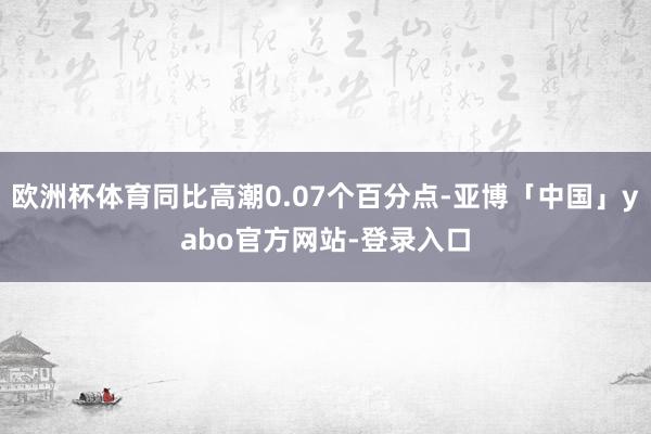 欧洲杯体育同比高潮0.07个百分点-亚博「中国」yabo官方网站-登录入口