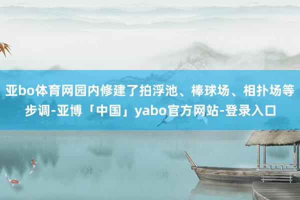 亚bo体育网园内修建了拍浮池、棒球场、相扑场等步调-亚博「中国」yabo官方网站-登录入口