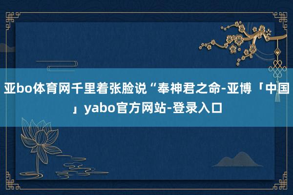 亚bo体育网千里着张脸说“奉神君之命-亚博「中国」yabo官方网站-登录入口
