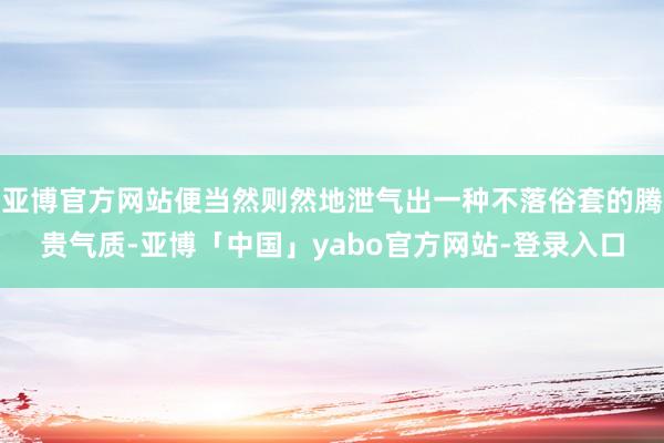 亚博官方网站便当然则然地泄气出一种不落俗套的腾贵气质-亚博「中国」yabo官方网站-登录入口