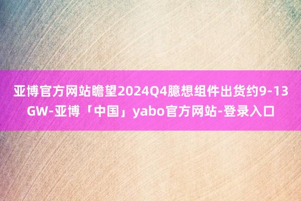 亚博官方网站瞻望2024Q4臆想组件出货约9-13GW-亚博「中国」yabo官方网站-登录入口
