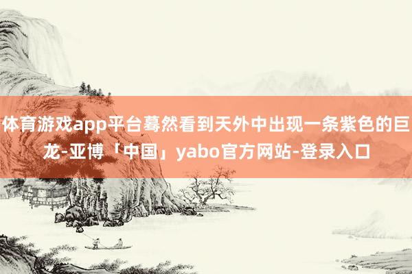 体育游戏app平台蓦然看到天外中出现一条紫色的巨龙-亚博「中国」yabo官方网站-登录入口