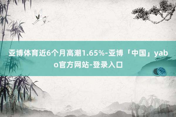 亚博体育近6个月高潮1.65%-亚博「中国」yabo官方网站-登录入口