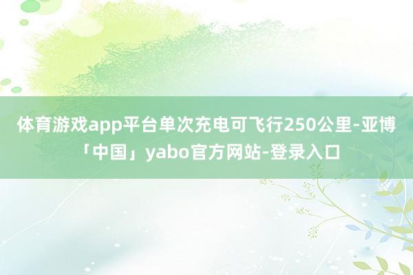 体育游戏app平台单次充电可飞行250公里-亚博「中国」yabo官方网站-登录入口