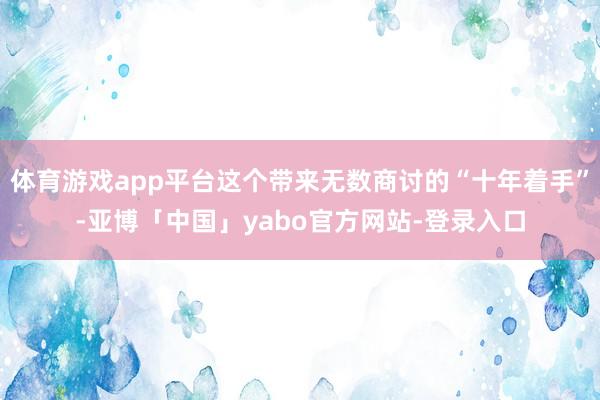 体育游戏app平台这个带来无数商讨的“十年着手”-亚博「中国」yabo官方网站-登录入口