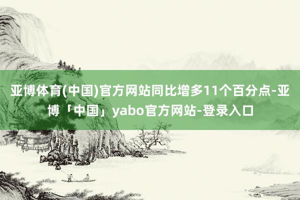 亚博体育(中国)官方网站同比增多11个百分点-亚博「中国」yabo官方网站-登录入口