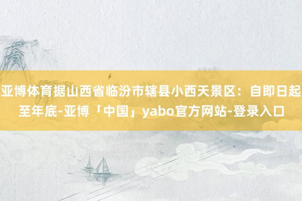 亚博体育据山西省临汾市辖县小西天景区：自即日起至年底-亚博「中国」yabo官方网站-登录入口