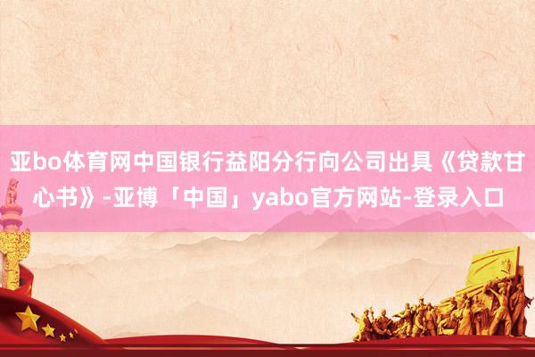 亚bo体育网中国银行益阳分行向公司出具《贷款甘心书》-亚博「中国」yabo官方网站-登录入口