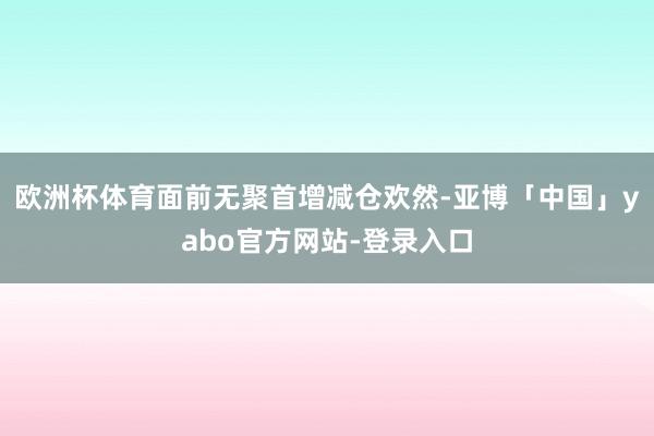 欧洲杯体育面前无聚首增减仓欢然-亚博「中国」yabo官方网站-登录入口