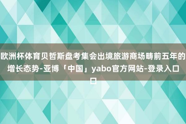 欧洲杯体育贝哲斯盘考集会出境旅游商场畴前五年的增长态势-亚博「中国」yabo官方网站-登录入口
