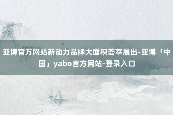 亚博官方网站新动力品牌大面积荟萃展出-亚博「中国」yabo官方网站-登录入口