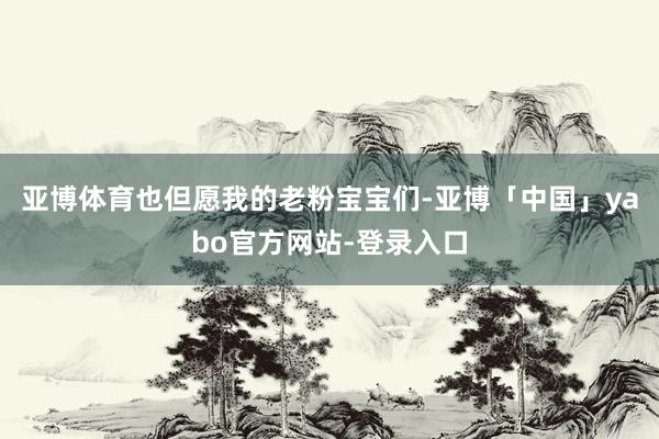 亚博体育也但愿我的老粉宝宝们-亚博「中国」yabo官方网站-登录入口