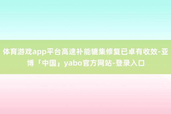 体育游戏app平台高速补能辘集修复已卓有收效-亚博「中国」yabo官方网站-登录入口