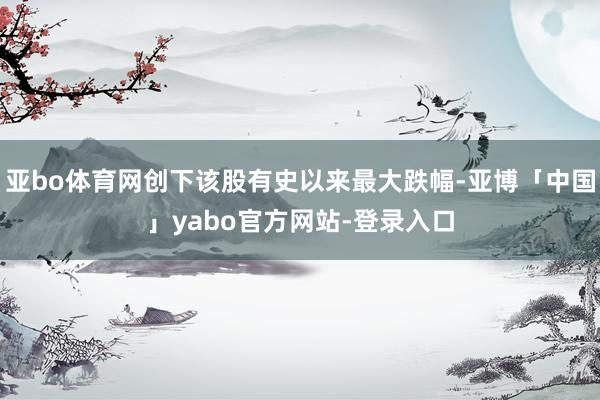 亚bo体育网创下该股有史以来最大跌幅-亚博「中国」yabo官方网站-登录入口