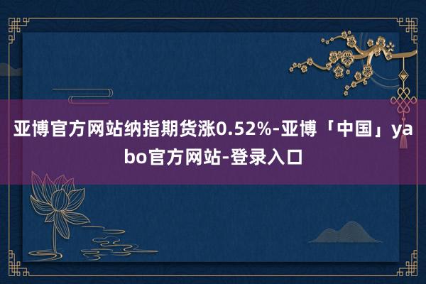 亚博官方网站纳指期货涨0.52%-亚博「中国」yabo官方网站-登录入口
