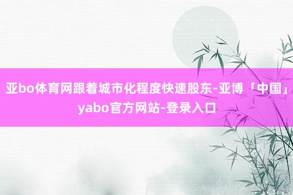 亚bo体育网跟着城市化程度快速股东-亚博「中国」yabo官方网站-登录入口