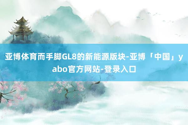 亚博体育而手脚GL8的新能源版块-亚博「中国」yabo官方网站-登录入口