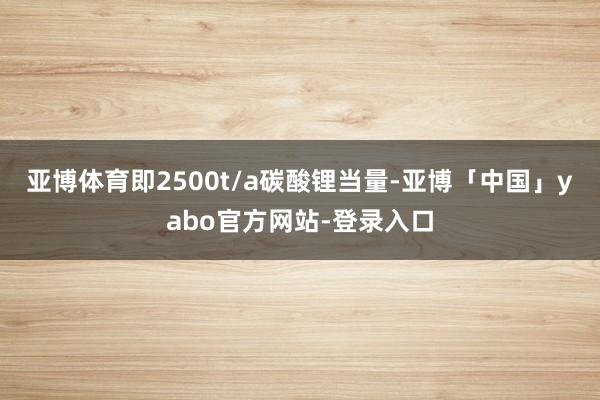 亚博体育即2500t/a碳酸锂当量-亚博「中国」yabo官方网站-登录入口