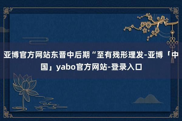 亚博官方网站东晋中后期“至有残形理发-亚博「中国」yabo官方网站-登录入口