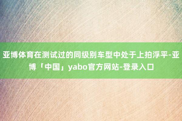 亚博体育在测试过的同级别车型中处于上拍浮平-亚博「中国」yabo官方网站-登录入口