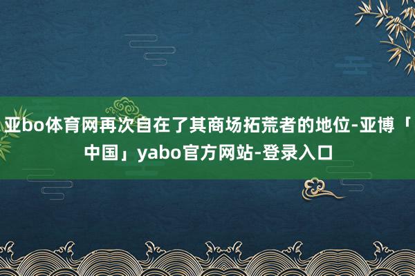 亚bo体育网再次自在了其商场拓荒者的地位-亚博「中国」yabo官方网站-登录入口