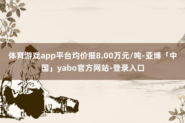 体育游戏app平台均价报8.00万元/吨-亚博「中国」yabo官方网站-登录入口