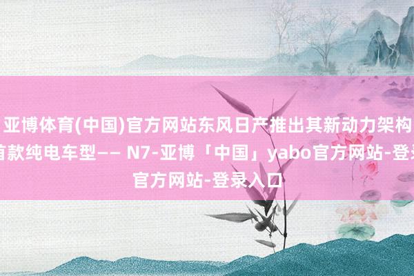 亚博体育(中国)官方网站东风日产推出其新动力架构下的首款纯电车型—— N7-亚博「中国」yabo官方网站-登录入口