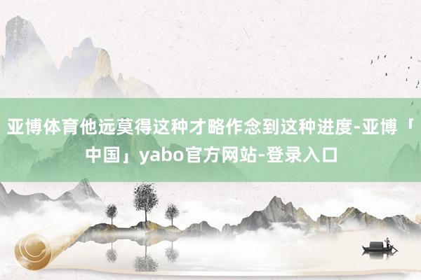 亚博体育他远莫得这种才略作念到这种进度-亚博「中国」yabo官方网站-登录入口