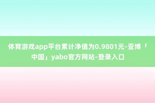 体育游戏app平台累计净值为0.9801元-亚博「中国」yabo官方网站-登录入口