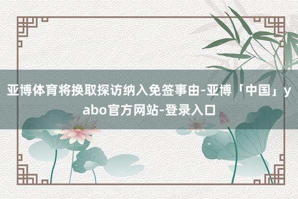 亚博体育将换取探访纳入免签事由-亚博「中国」yabo官方网站-登录入口