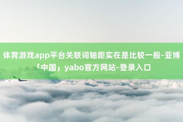 体育游戏app平台关联词轴距实在是比较一般-亚博「中国」yabo官方网站-登录入口
