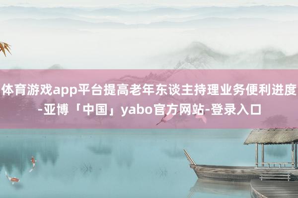 体育游戏app平台提高老年东谈主持理业务便利进度-亚博「中国」yabo官方网站-登录入口