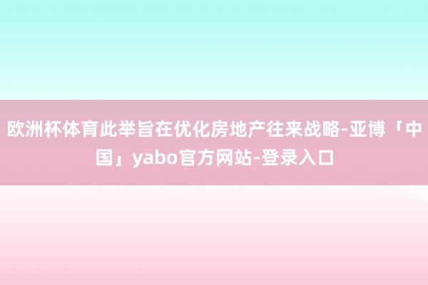 欧洲杯体育此举旨在优化房地产往来战略-亚博「中国」yabo官方网站-登录入口