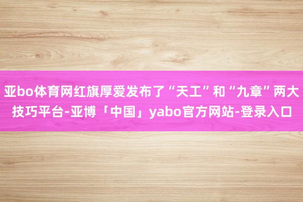 亚bo体育网红旗厚爱发布了“天工”和“九章”两大技巧平台-亚博「中国」yabo官方网站-登录入口