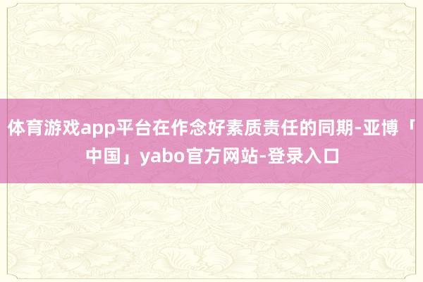体育游戏app平台在作念好素质责任的同期-亚博「中国」yabo官方网站-登录入口