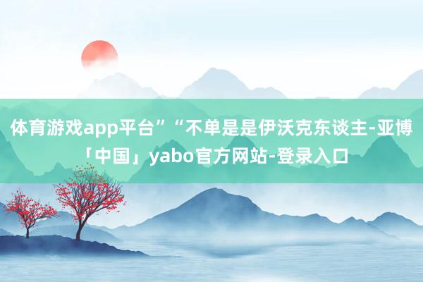体育游戏app平台”“不单是是伊沃克东谈主-亚博「中国」yabo官方网站-登录入口