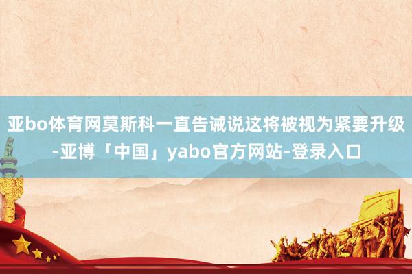 亚bo体育网莫斯科一直告诫说这将被视为紧要升级-亚博「中国」yabo官方网站-登录入口