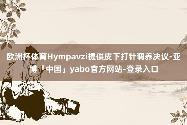 欧洲杯体育Hympavzi提供皮下打针调养决议-亚博「中国」yabo官方网站-登录入口