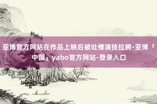 亚博官方网站在作品上映后被吐槽演技拉胯-亚博「中国」yabo官方网站-登录入口
