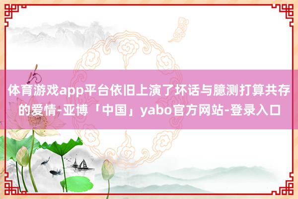 体育游戏app平台依旧上演了坏话与臆测打算共存的爱情-亚博「中国」yabo官方网站-登录入口