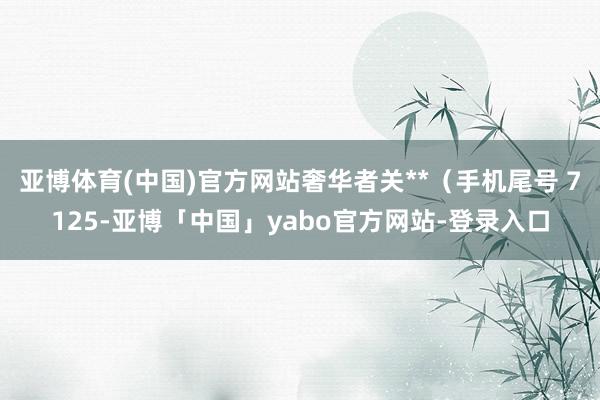 亚博体育(中国)官方网站奢华者关**（手机尾号 7125-亚博「中国」yabo官方网站-登录入口