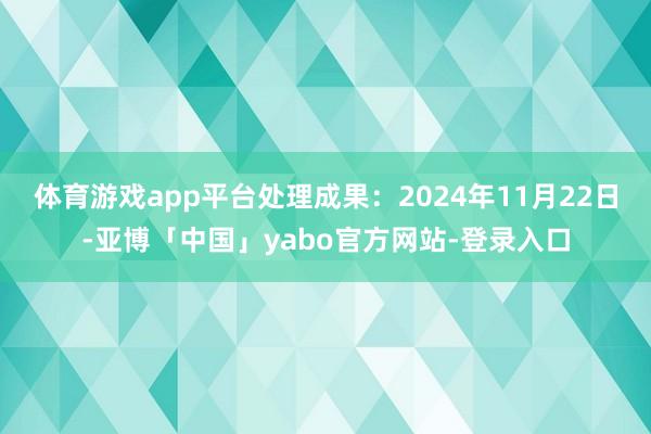 体育游戏app平台处理成果：2024年11月22日-亚博「中国」yabo官方网站-登录入口