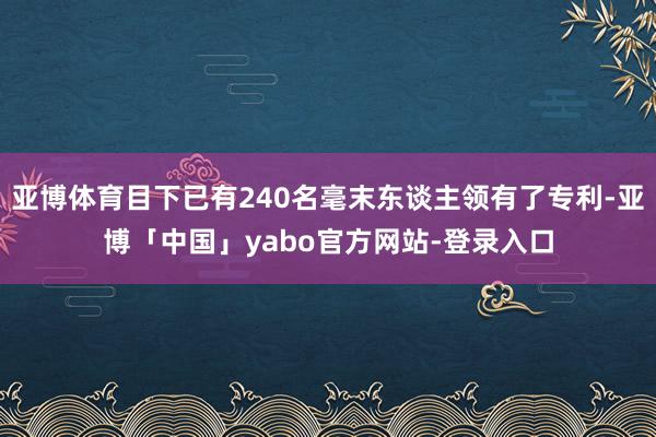 亚博体育目下已有240名毫末东谈主领有了专利-亚博「中国」yabo官方网站-登录入口